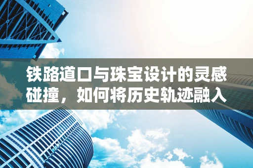 铁路道口与珠宝设计的灵感碰撞，如何将历史轨迹融入现代饰品？