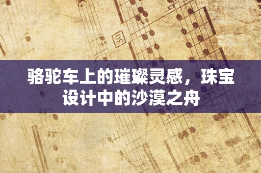 骆驼车上的璀璨灵感，珠宝设计中的沙漠之舟