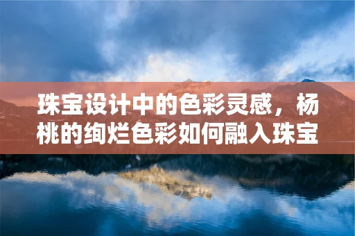 珠宝设计中的色彩灵感，杨桃的绚烂色彩如何融入珠宝创作？