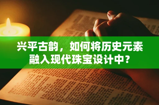 兴平古韵，如何将历史元素融入现代珠宝设计中？