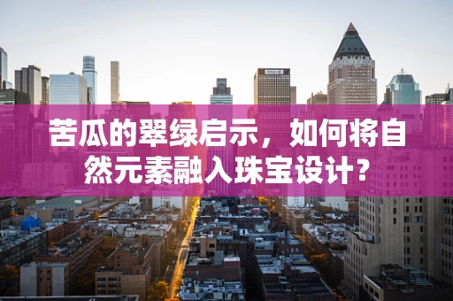 苦瓜的翠绿启示，如何将自然元素融入珠宝设计？