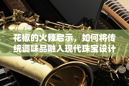 花椒的火辣启示，如何将传统调味品融入现代珠宝设计？