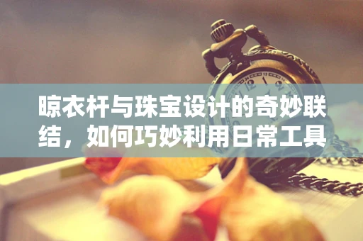 晾衣杆与珠宝设计的奇妙联结，如何巧妙利用日常工具激发创意灵感？