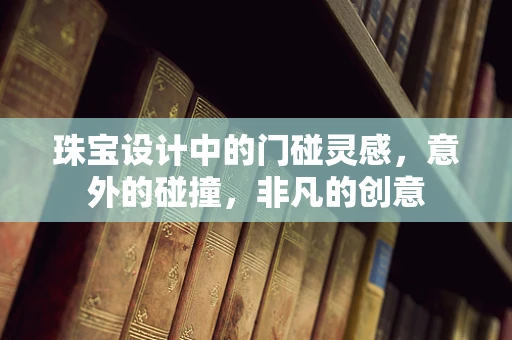 珠宝设计中的门碰灵感，意外的碰撞，非凡的创意