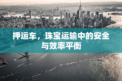 押运车，珠宝运输中的安全与效率平衡