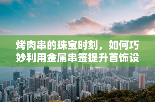 烤肉串的珠宝时刻，如何巧妙利用金属串签提升首饰设计灵感？