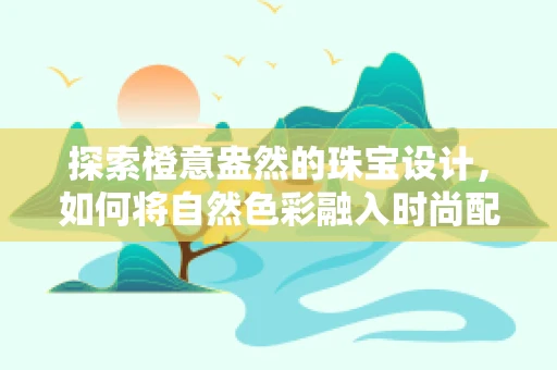 探索橙意盎然的珠宝设计，如何将自然色彩融入时尚配饰？