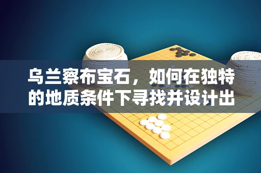 乌兰察布宝石，如何在独特的地质条件下寻找并设计出独特珠宝？