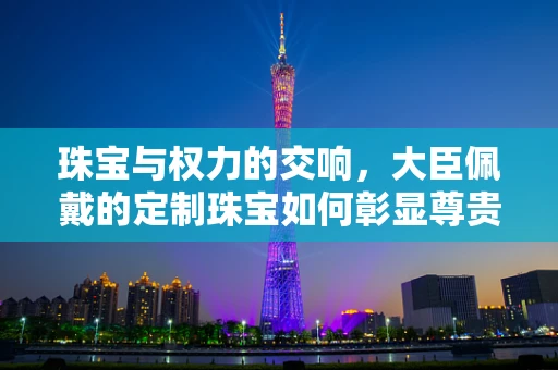 珠宝与权力的交响，大臣佩戴的定制珠宝如何彰显尊贵与忠诚？