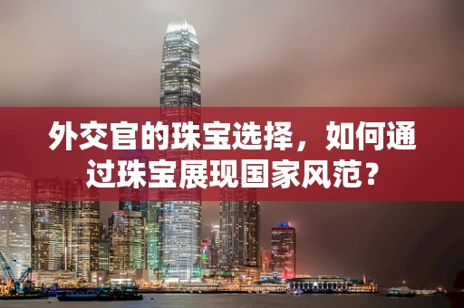 外交官的珠宝选择，如何通过珠宝展现国家风范？