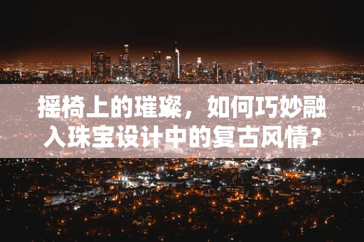 摇椅上的璀璨，如何巧妙融入珠宝设计中的复古风情？