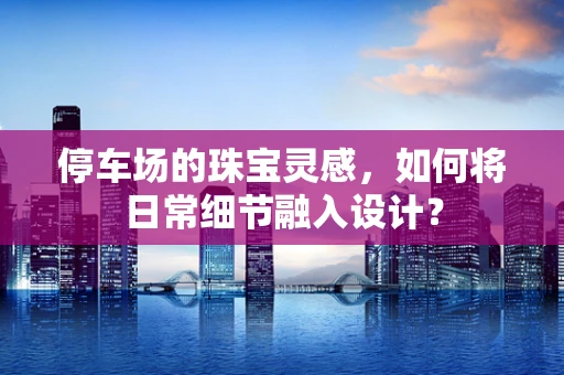 停车场的珠宝灵感，如何将日常细节融入设计？