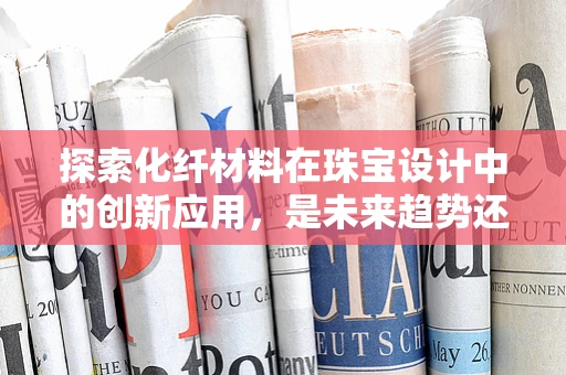 探索化纤材料在珠宝设计中的创新应用，是未来趋势还是概念误区？