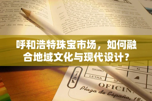 呼和浩特珠宝市场，如何融合地域文化与现代设计？