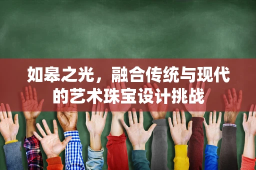 如皋之光，融合传统与现代的艺术珠宝设计挑战
