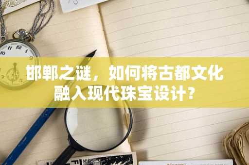 邯郸之谜，如何将古都文化融入现代珠宝设计？