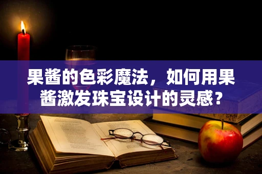 果酱的色彩魔法，如何用果酱激发珠宝设计的灵感？