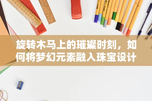 旋转木马上的璀璨时刻，如何将梦幻元素融入珠宝设计？