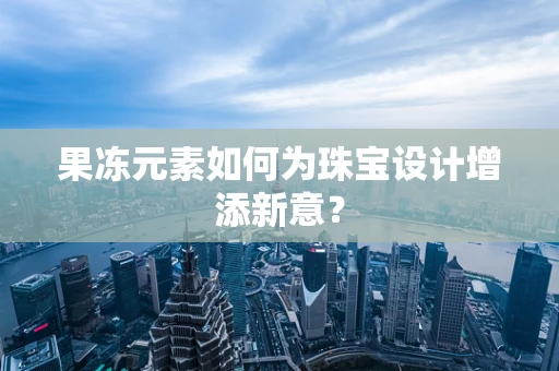 果冻元素如何为珠宝设计增添新意？