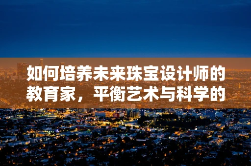 如何培养未来珠宝设计师的教育家，平衡艺术与科学的融合？