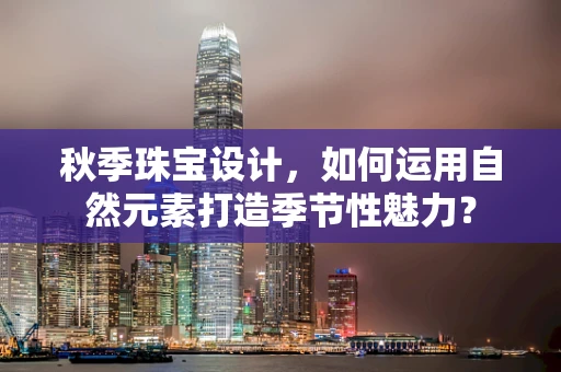 秋季珠宝设计，如何运用自然元素打造季节性魅力？