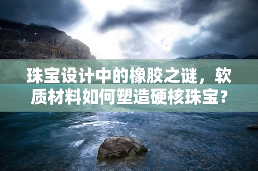 珠宝设计中的橡胶之谜，软质材料如何塑造硬核珠宝？
