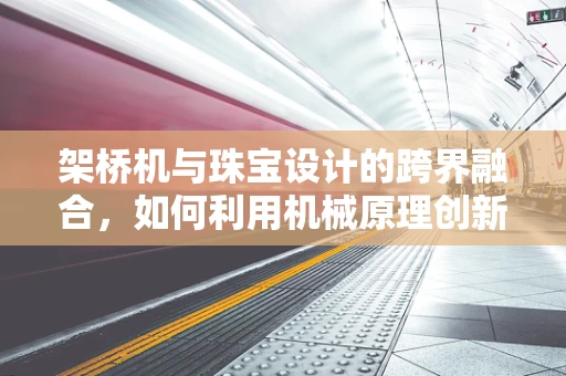 架桥机与珠宝设计的跨界融合，如何利用机械原理创新设计？