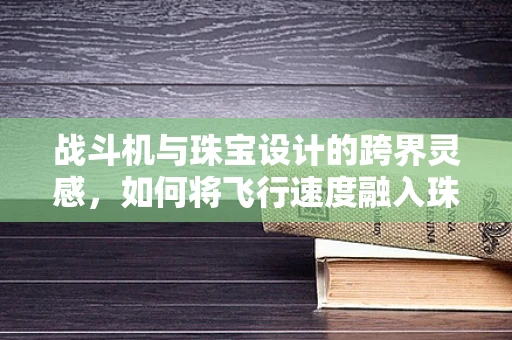 战斗机与珠宝设计的跨界灵感，如何将飞行速度融入珠宝设计？