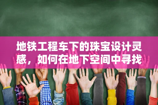 地铁工程车下的珠宝设计灵感，如何在地下空间中寻找璀璨的创意？