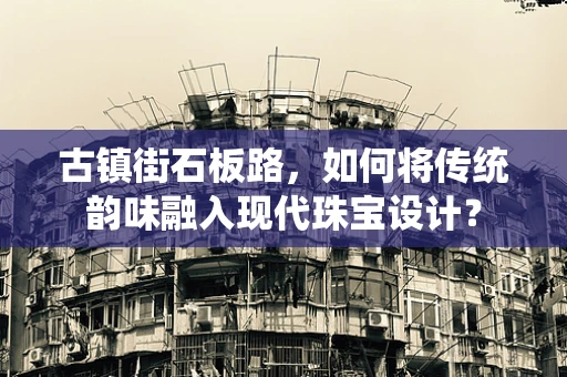 古镇街石板路，如何将传统韵味融入现代珠宝设计？
