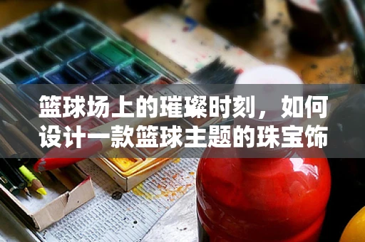 篮球场上的璀璨时刻，如何设计一款篮球主题的珠宝饰品？