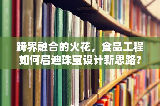 跨界融合的火花，食品工程如何启迪珠宝设计新思路？