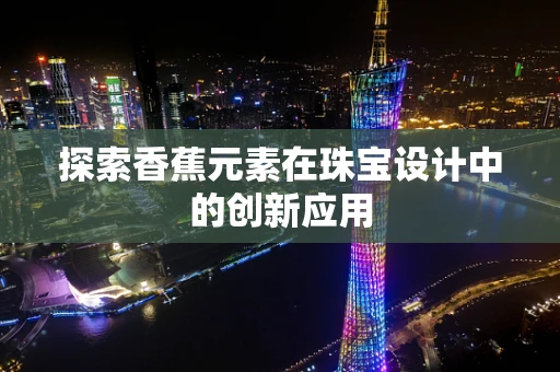 探索香蕉元素在珠宝设计中的创新应用