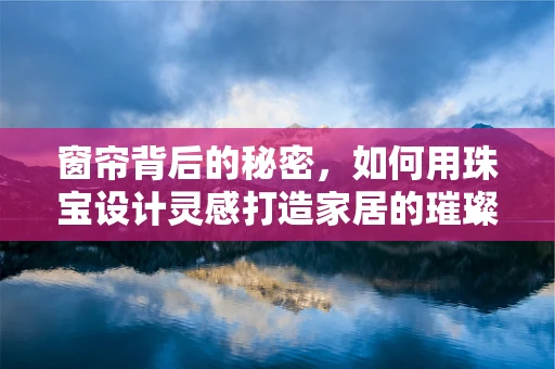 窗帘背后的秘密，如何用珠宝设计灵感打造家居的璀璨一角？