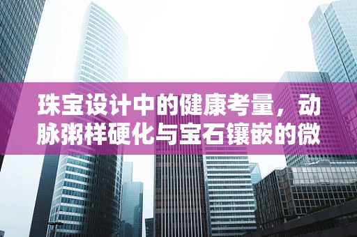 珠宝设计中的健康考量，动脉粥样硬化与宝石镶嵌的微妙平衡