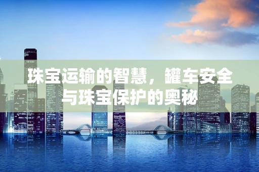 珠宝运输的智慧，罐车安全与珠宝保护的奥秘