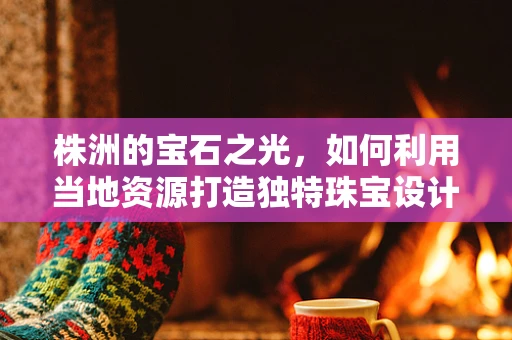 株洲的宝石之光，如何利用当地资源打造独特珠宝设计？