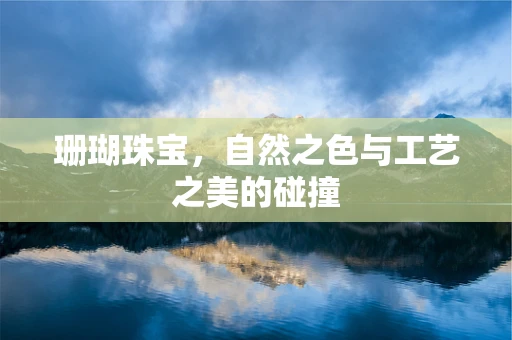 珊瑚珠宝，自然之色与工艺之美的碰撞
