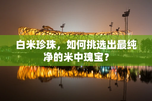 白米珍珠，如何挑选出最纯净的米中瑰宝？