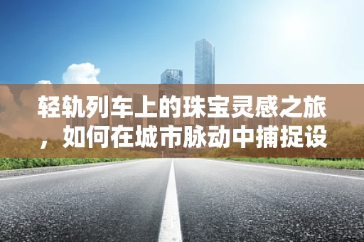 轻轨列车上的珠宝灵感之旅，如何在城市脉动中捕捉设计灵感？