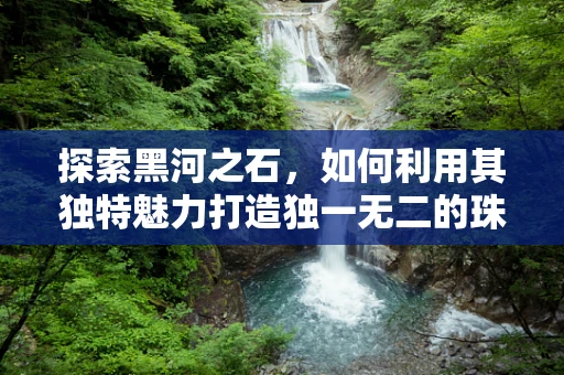 探索黑河之石，如何利用其独特魅力打造独一无二的珠宝设计？