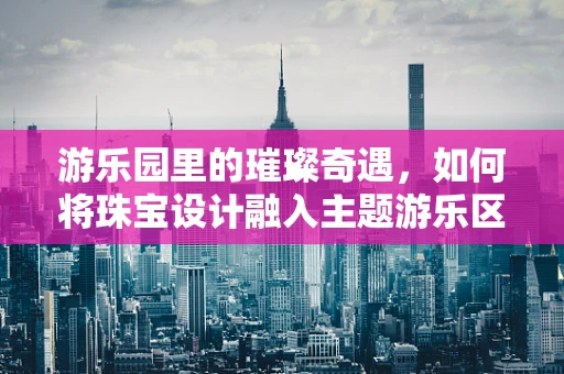 游乐园里的璀璨奇遇，如何将珠宝设计融入主题游乐区？
