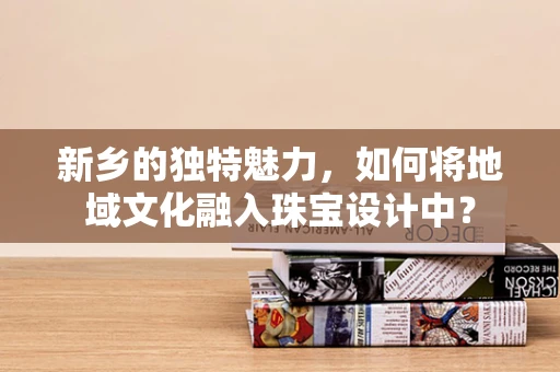 新乡的独特魅力，如何将地域文化融入珠宝设计中？