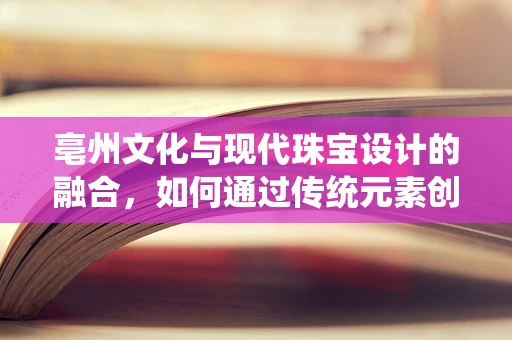 亳州文化与现代珠宝设计的融合，如何通过传统元素创新珠宝设计？