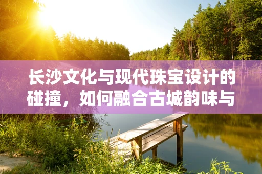 长沙文化与现代珠宝设计的碰撞，如何融合古城韵味与时尚潮流？