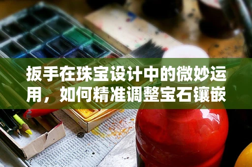 扳手在珠宝设计中的微妙运用，如何精准调整宝石镶嵌？