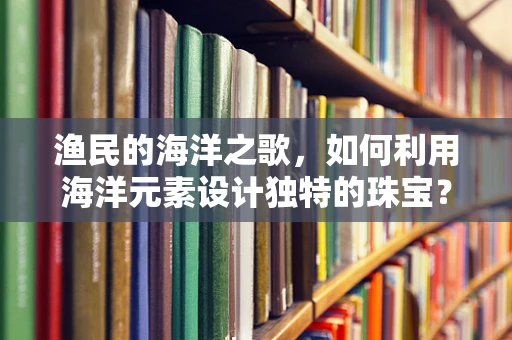 渔民的海洋之歌，如何利用海洋元素设计独特的珠宝？