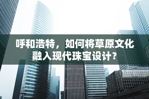呼和浩特，如何将草原文化融入现代珠宝设计？