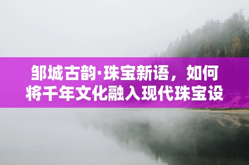 邹城古韵·珠宝新语，如何将千年文化融入现代珠宝设计？
