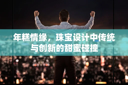 年糕情缘，珠宝设计中传统与创新的甜蜜碰撞